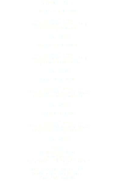 Pantallas de 6x5m Paquete Sencillo 8000L Esta renta consta de: - Pantalla 6x5 metros (Front o Back) - - Proyector 8,000 lumens - Precio $11,000 Paquete Sencillo 15000L Esta renta consta de: - Pantalla 6x5 metros (Front o Back) - - Proyector de 15,000 lumens - Precio $16,500 Paquete Doble 8000L Esta renta consta de: - 2 Pantallas 6x5 metros (Front o Back) - - 2 Proyectores de 8,000 lumens - Precio $20,000 Paquete Doble 15000L Esta renta consta de: - 2 Pantallas 6x5 metros (Front o Back) - - 2 Proyectores de 15,000 lumens - Precio $31,000 Incluye: - Instalación y Cableado - - Personal Técnico - - Transportación en la Ciudad de México - Todos los precios son más I. V. A. Precios de Renta por 10 Horas.* (*)Hora Adicional 10%. 