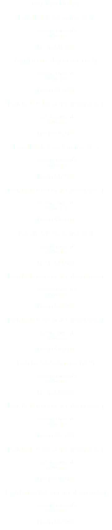 Pantallas LED 4mm Pantalla LED 3x2 metros (4:3) Esta renta consta de: - 24 Módulos - Precio $11,000 Pantalla LED 3.5x2 metros (16:9) Esta renta consta de: - 28 Módulos - Precio $13,000 Pantalla LED 4x2 metros (Panorámica) Esta renta consta de: - 32 Módulos - Precio $15,000 Pantalla LED 3.5x2.5 metros (4:3) Esta renta consta de: - 35 Módulos - Precio $17,500 Pantalla LED 5x2 metros (Panorámica) Esta renta consta de: - 40 Módulos - Precio $18,000 Pantalla LED 4x3 metros (4:3) Esta renta consta de: - 48 Módulos - Precio $24,000 Pantalla LED 6x2 metros (Panorámica) Esta renta consta de: - 48 Módulos - Precio $24,000 Pantalla LED 7x2 metros (Panorámica) Esta renta consta de: - 56 Módulos - Precio $28,000 Pantalla LED 5x3 metros (16:9) Esta renta consta de: - 60 Módulos - Precio $30,000 Pantalla LED 8x2 metros (Panorámica) Esta renta consta de: - 64 Módulos - Precio $32,000 Pantalla LED 6x3 metros (Panorámica) Esta renta consta de: - 72 Módulos - Precio $35,000 Pantalla LED 8x2.5 metros (Panorámica) Esta renta consta de: - 80 Módulos - Precio $37,000 