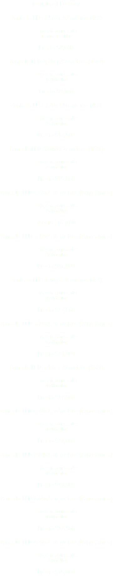 Pantallas LED 6mm Pantalla LED 2.56x1.92 metros (4:3) Esta renta consta de: - 12 Módulos LED - Precio $8,000 Pantalla LED 3.20x1.92 metros (16:9) Esta renta consta de: - 15 Módulos - Precio $9,000 Pantalla LED 3.20x2.56 metros (4:3) Esta renta consta de: - 20 Módulos - Precio $12,500 Pantalla LED 3.84x2.56 metros (16:9) Esta renta consta de: - 24 Módulos - Precio $15,000 Pantalla LED 4.48x2.56 metros (Panorámica) Esta renta consta de: - 28 Módulos - Precio $18 ,000 Pantalla LED 5.12x2.56 metros (Panorámica) Esta renta consta de: - 32 Módulos - Precio $21,000 Pantalla LED 4.48x3.20 metros (4:3) Esta renta consta de: - 35 Módulos - Precio $23,500 Pantalla LED 5.76x2.56 metros (Panorámica) Esta renta consta de: - 36 Módulos - Precio $24,000 Pantalla LED 5.12x3.20 metros (16:9) Esta renta consta de: - 40 Módulos - Precio $27,000 Pantalla LED 6.40x2.56 metros (Panorámica) Esta renta consta de: - 40 Módulos - Precio $27,000 Pantalla LED 7.04x2.56 metros (Panorámica) Esta renta consta de: - 44 Módulos - Precio $30,000 Pantalla LED 7.68x2.56 metros (Panorámica) Esta renta consta de: - 48 Módulos - Precio $32,500 Pantalla LED 8.32x2.56 metros (Panorámica) Esta renta consta de: - 52 Módulos - Precio $35,000 